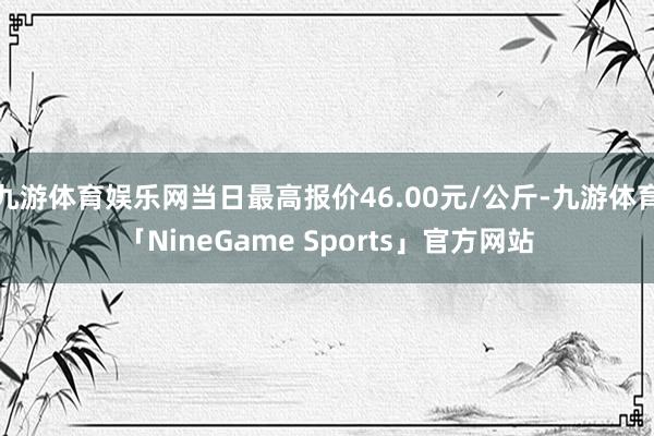 九游体育娱乐网当日最高报价46.00元/公斤-九游体育「NineGame Sports」官方网站