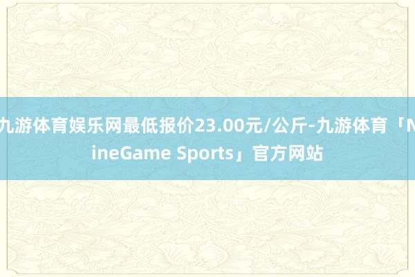 九游体育娱乐网最低报价23.00元/公斤-九游体育「NineGame Sports」官方网站