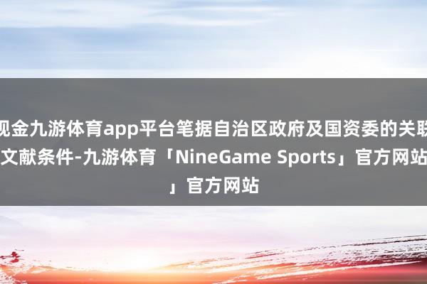 现金九游体育app平台笔据自治区政府及国资委的关联文献条件-九游体育「NineGame Sports」官方网站