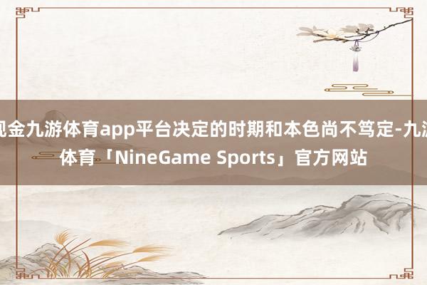 现金九游体育app平台决定的时期和本色尚不笃定-九游体育「NineGame Sports」官方网站