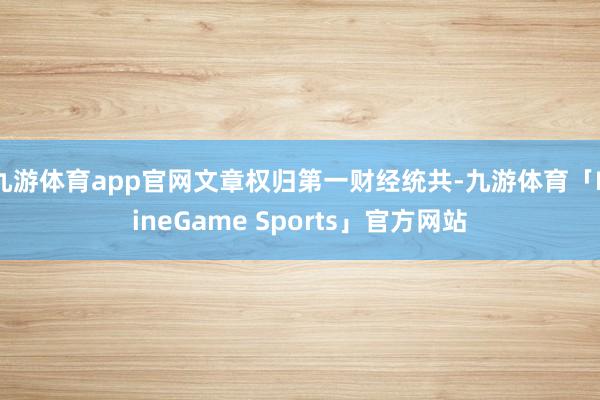 九游体育app官网文章权归第一财经统共-九游体育「NineGame Sports」官方网站