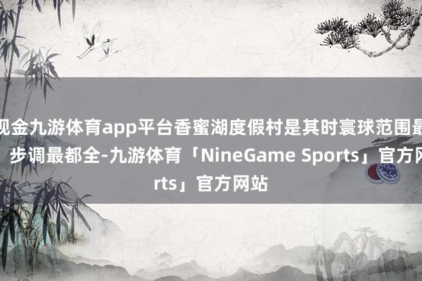 现金九游体育app平台香蜜湖度假村是其时寰球范围最大、步调最都全-九游体育「NineGame Sports」官方网站
