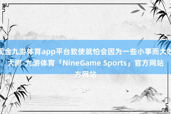现金九游体育app平台致使就怕会因为一些小事而大吵大闹-九游体育「NineGame Sports」官方网站