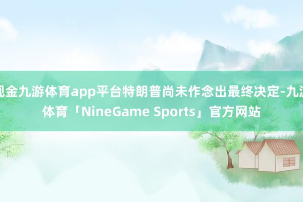 现金九游体育app平台特朗普尚未作念出最终决定-九游体育「NineGame Sports」官方网站