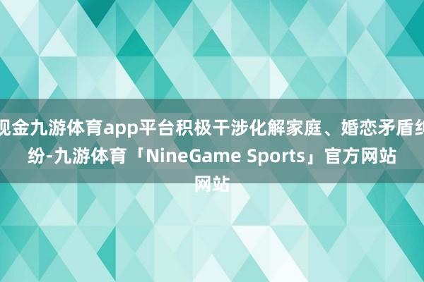 现金九游体育app平台积极干涉化解家庭、婚恋矛盾纠纷-九游体育「NineGame Sports」官方网站