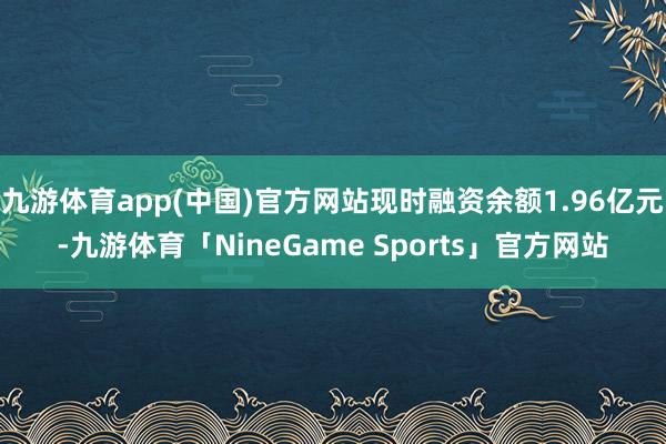 九游体育app(中国)官方网站现时融资余额1.96亿元-九游体育「NineGame Sports」官方网站