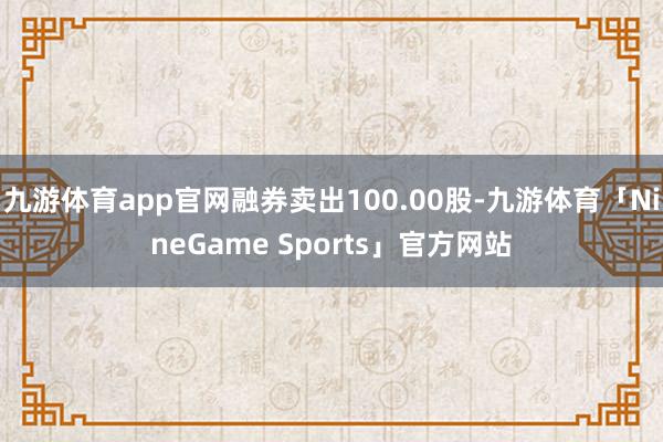 九游体育app官网融券卖出100.00股-九游体育「NineGame Sports」官方网站