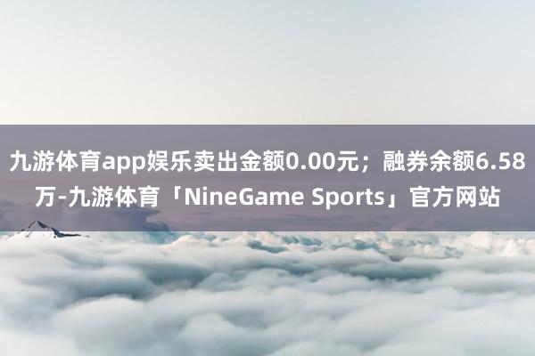 九游体育app娱乐卖出金额0.00元；融券余额6.58万-九游体育「NineGame Sports」官方网站
