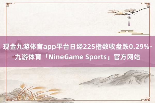 现金九游体育app平台日经225指数收盘跌0.29%-九游体育「NineGame Sports」官方网站