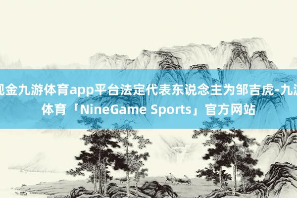 现金九游体育app平台法定代表东说念主为邹吉虎-九游体育「NineGame Sports」官方网站