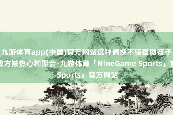 九游体育app(中国)官方网站这种调换不错匡助孩子嗅觉到我方被热心和聚会-九游体育「NineGame Sports」官方网站