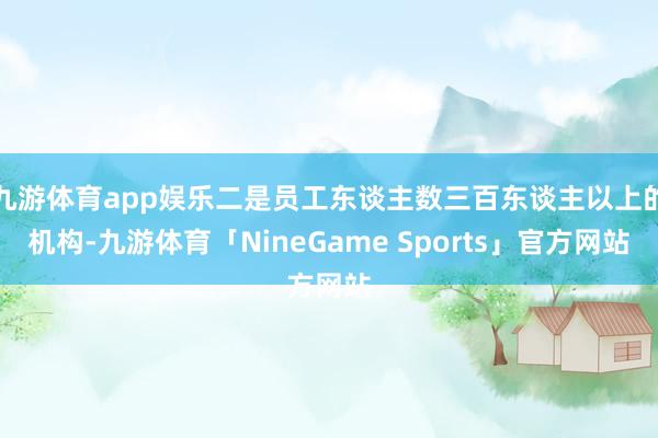 九游体育app娱乐二是员工东谈主数三百东谈主以上的机构-九游体育「NineGame Sports」官方网站