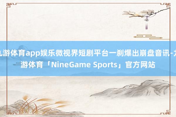 九游体育app娱乐微视界短剧平台一刹爆出崩盘音讯-九游体育「NineGame Sports」官方网站
