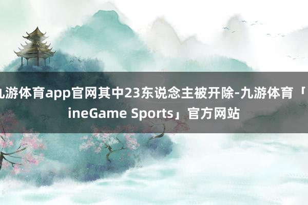 九游体育app官网其中23东说念主被开除-九游体育「NineGame Sports」官方网站