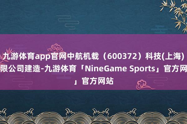 九游体育app官网中航机载（600372）科技(上海)有限公司建造-九游体育「NineGame Sports」官方网站