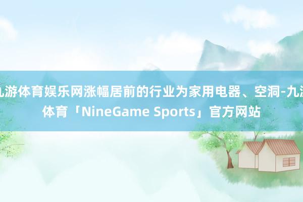 九游体育娱乐网涨幅居前的行业为家用电器、空洞-九游体育「NineGame Sports」官方网站