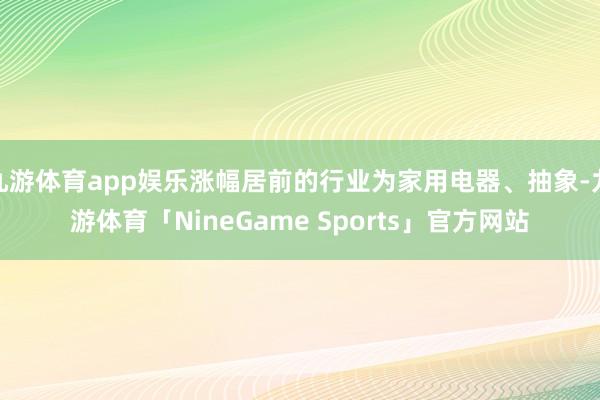 九游体育app娱乐涨幅居前的行业为家用电器、抽象-九游体育「NineGame Sports」官方网站