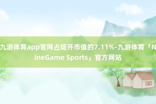 九游体育app官网占绽开市值的7.11%-九游体育「NineGame Sports」官方网站