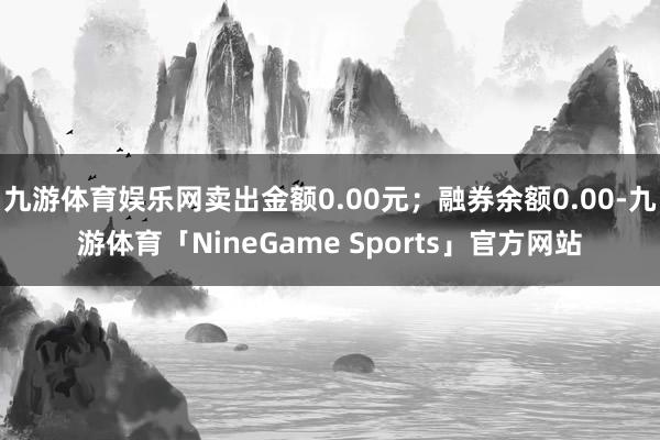 九游体育娱乐网卖出金额0.00元；融券余额0.00-九游体育「NineGame Sports」官方网站
