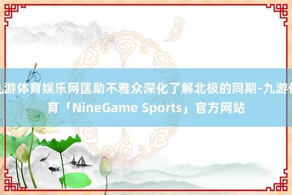 九游体育娱乐网匡助不雅众深化了解北极的同期-九游体育「NineGame Sports」官方网站
