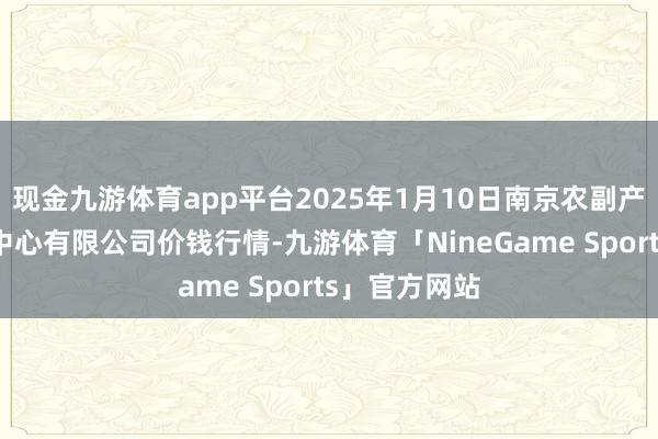 现金九游体育app平台2025年1月10日南京农副产物物发配送中心有限公司价钱行情-九游体育「NineGame Sports」官方网站
