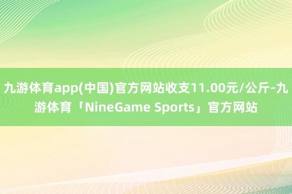 九游体育app(中国)官方网站收支11.00元/公斤-九游体育「NineGame Sports」官方网站