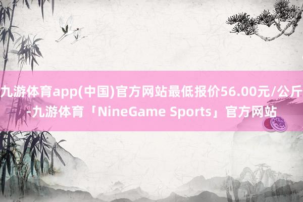 九游体育app(中国)官方网站最低报价56.00元/公斤-九游体育「NineGame Sports」官方网站
