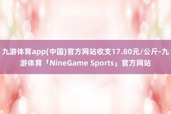 九游体育app(中国)官方网站收支17.80元/公斤-九游体育「NineGame Sports」官方网站