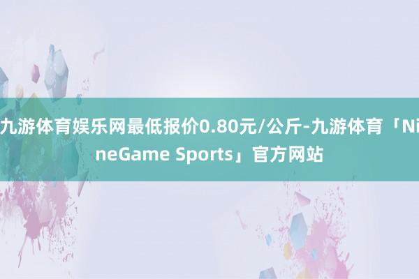 九游体育娱乐网最低报价0.80元/公斤-九游体育「NineGame Sports」官方网站