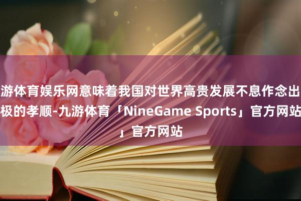 九游体育娱乐网意味着我国对世界高贵发展不息作念出积极的孝顺-九游体育「NineGame Sports」官方网站