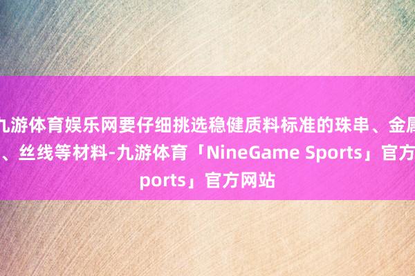 九游体育娱乐网要仔细挑选稳健质料标准的珠串、金属配件、丝线等材料-九游体育「NineGame Sports」官方网站