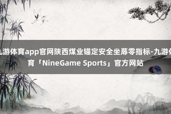 九游体育app官网陕西煤业锚定安全坐蓐零指标-九游体育「NineGame Sports」官方网站