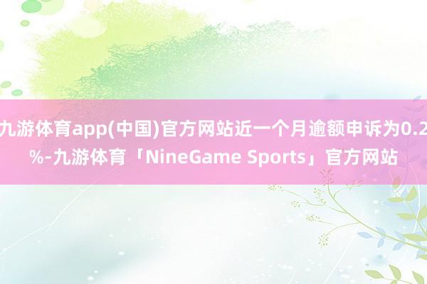 九游体育app(中国)官方网站近一个月逾额申诉为0.2%-九游体育「NineGame Sports」官方网站