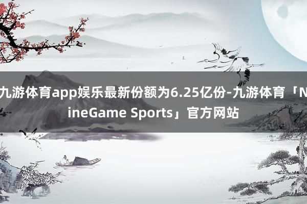 九游体育app娱乐最新份额为6.25亿份-九游体育「NineGame Sports」官方网站