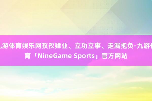 九游体育娱乐网孜孜肄业、立功立事、走漏抱负-九游体育「NineGame Sports」官方网站
