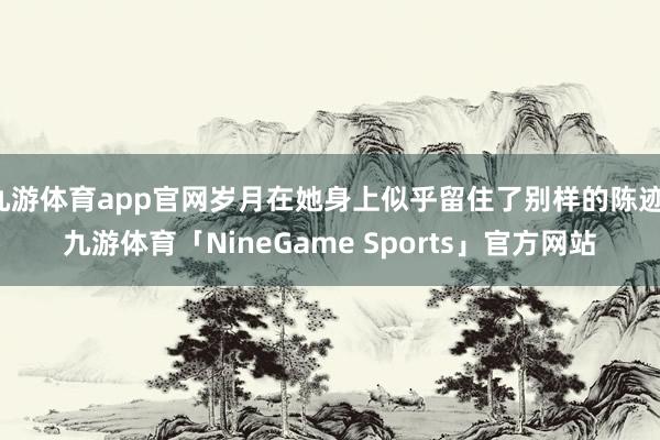 九游体育app官网岁月在她身上似乎留住了别样的陈迹-九游体育「NineGame Sports」官方网站