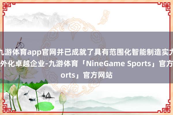 九游体育app官网并已成就了具有范围化智能制造实力的国外化卓越企业-九游体育「NineGame Sports」官方网站