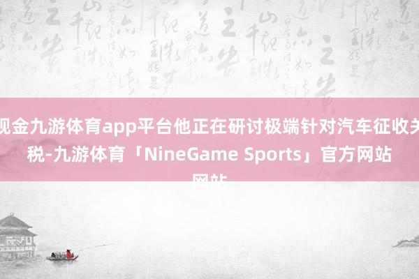 现金九游体育app平台他正在研讨极端针对汽车征收关税-九游体育「NineGame Sports」官方网站