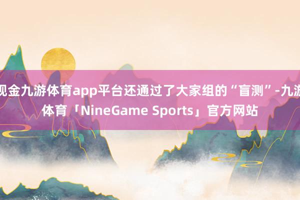 现金九游体育app平台还通过了大家组的“盲测”-九游体育「NineGame Sports」官方网站