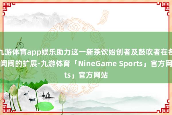 九游体育app娱乐助力这一新茶饮始创者及鼓吹者在各人阛阓的扩展-九游体育「NineGame Sports」官方网站