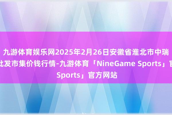 九游体育娱乐网2025年2月26日安徽省淮北市中瑞农产物批发市集价钱行情-九游体育「NineGame Sports」官方网站
