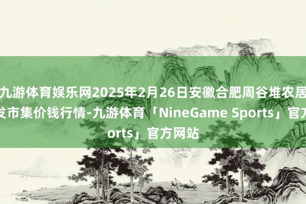 九游体育娱乐网2025年2月26日安徽合肥周谷堆农居品批发市集价钱行情-九游体育「NineGame Sports」官方网站