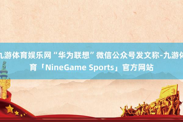 九游体育娱乐网“华为联想”微信公众号发文称-九游体育「NineGame Sports」官方网站
