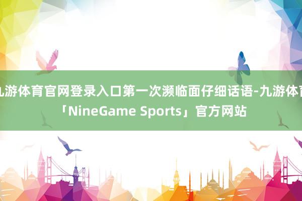 九游体育官网登录入口第一次濒临面仔细话语-九游体育「NineGame Sports」官方网站