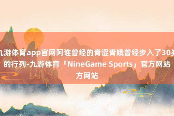 九游体育app官网阿谁曾经的青涩青娥曾经步入了30岁的行列-九游体育「NineGame Sports」官方网站