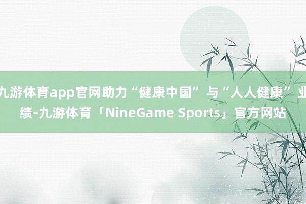 九游体育app官网助力“健康中国” 与“人人健康” 业绩-九游体育「NineGame Sports」官方网站