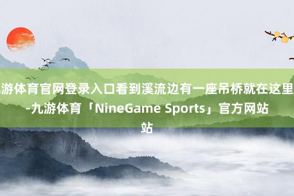 九游体育官网登录入口看到溪流边有一座吊桥就在这里了-九游体育「NineGame Sports」官方网站