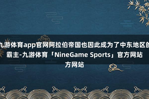 九游体育app官网阿拉伯帝国也因此成为了中东地区的霸主-九游体育「NineGame Sports」官方网站