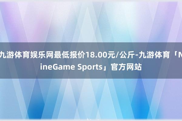 九游体育娱乐网最低报价18.00元/公斤-九游体育「NineGame Sports」官方网站