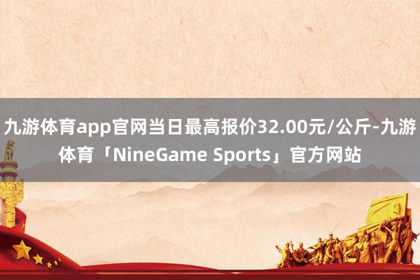 九游体育app官网当日最高报价32.00元/公斤-九游体育「NineGame Sports」官方网站